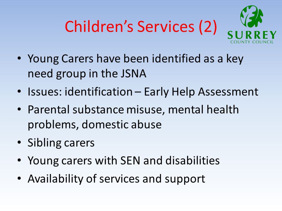 Children’s Services (2) Young Carers have been identified as a key need group in the JSNA Issues: identification – Early Help Assessment Parental substance misuse, mental health problems, domestic abuse Sibling carers Young carers with SEN and disabilities Availability of services and support