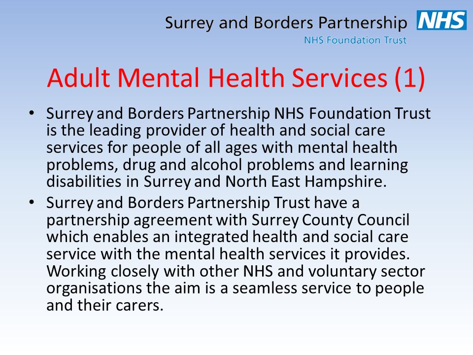 Adult Mental Health Services (1) Surrey and Borders Partnership NHS Foundation Trust is the leading provider of health and social care services for people of all ages with mental health problems, drug and alcohol problems and learning disabilities in Surrey and North East Hampshire.