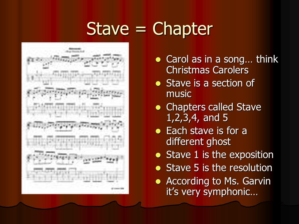 Stave = Chapter Carol as in a song… think Christmas Carolers Carol as in a song… think Christmas Carolers Stave is a section of music Stave is a section of music Chapters called Stave 1,2,3,4, and 5 Chapters called Stave 1,2,3,4, and 5 Each stave is for a different ghost Each stave is for a different ghost Stave 1 is the exposition Stave 1 is the exposition Stave 5 is the resolution Stave 5 is the resolution According to Ms.