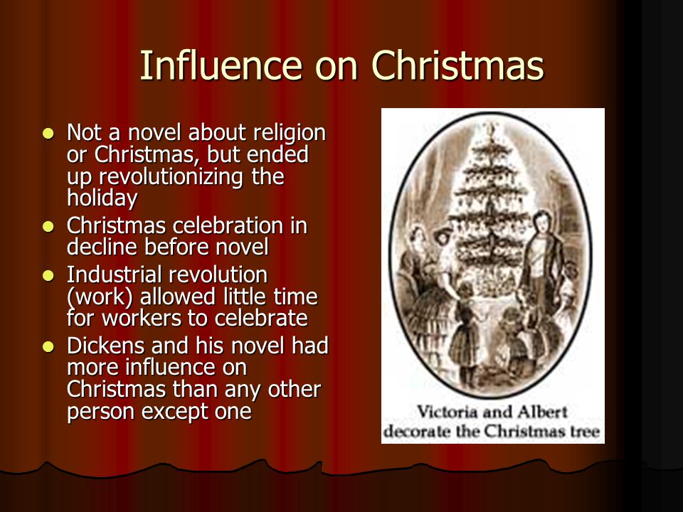 Influence on Christmas Not a novel about religion or Christmas, but ended up revolutionizing the holiday Not a novel about religion or Christmas, but ended up revolutionizing the holiday Christmas celebration in decline before novel Christmas celebration in decline before novel Industrial revolution (work) allowed little time for workers to celebrate Industrial revolution (work) allowed little time for workers to celebrate Dickens and his novel had more influence on Christmas than any other person except one Dickens and his novel had more influence on Christmas than any other person except one