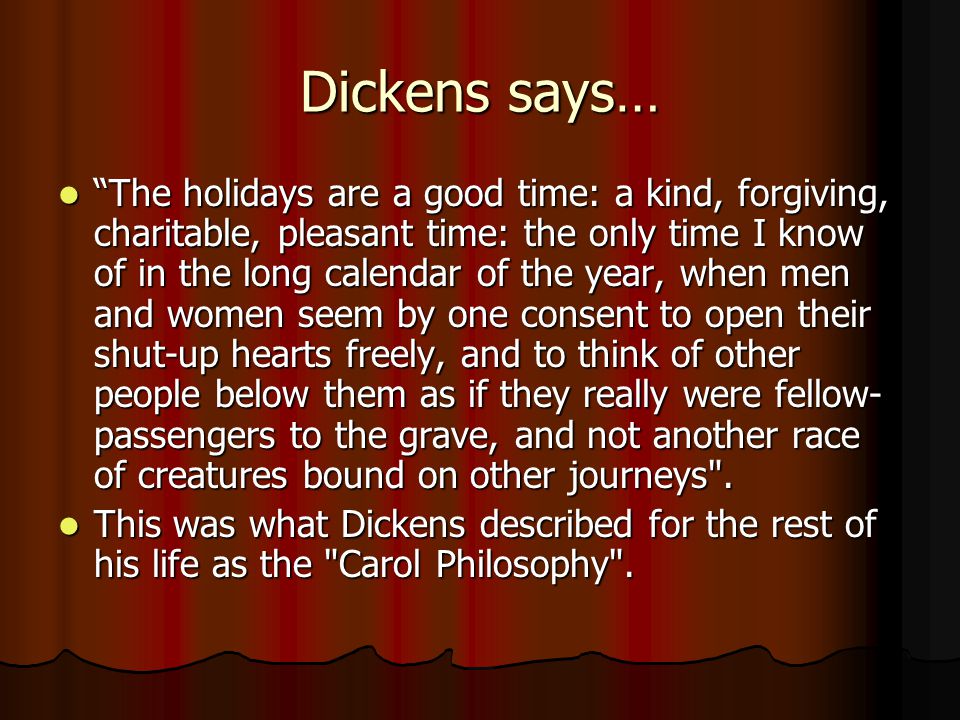 Dickens says… The holidays are a good time: a kind, forgiving, charitable, pleasant time: the only time I know of in the long calendar of the year, when men and women seem by one consent to open their shut-up hearts freely, and to think of other people below them as if they really were fellow- passengers to the grave, and not another race of creatures bound on other journeys .