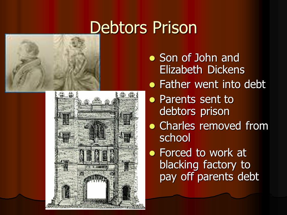 Debtors Prison Son of John and Elizabeth Dickens Son of John and Elizabeth Dickens Father went into debt Father went into debt Parents sent to debtors prison Parents sent to debtors prison Charles removed from school Charles removed from school Forced to work at blacking factory to pay off parents debt Forced to work at blacking factory to pay off parents debt