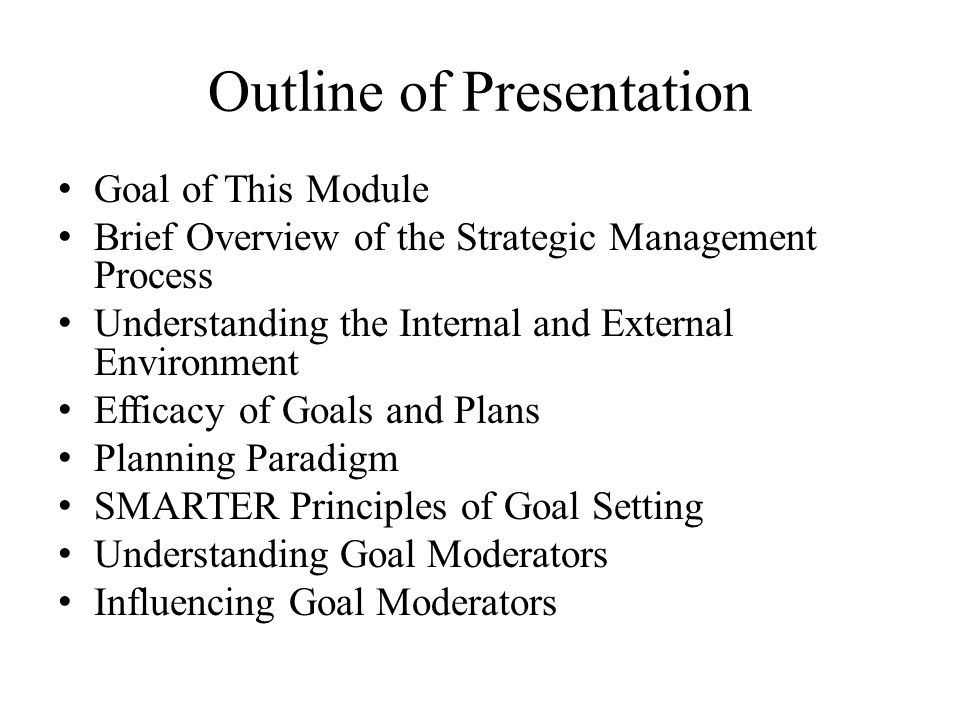 Outline of Presentation Goal of This Module Brief Overview of the Strategic Management Process Understanding the Internal and External Environment Efficacy of Goals and Plans Planning Paradigm SMARTER Principles of Goal Setting Understanding Goal Moderators Influencing Goal Moderators