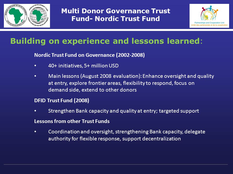 Multi Donor Governance Trust Fund- Nordic Trust Fund Nordic Trust Fund on Governance ( ) 40+ initiatives, 5+ million USD Main lessons (August 2008 evaluation): Enhance oversight and quality at entry, explore frontier areas, flexibility to respond, focus on demand side, extend to other donors DFID Trust Fund (2008) Strengthen Bank capacity and quality at entry; targeted support Lessons from other Trust Funds Coordination and oversight, strengthening Bank capacity, delegate authority for flexible response, support decentralization Building on experience and lessons learned: