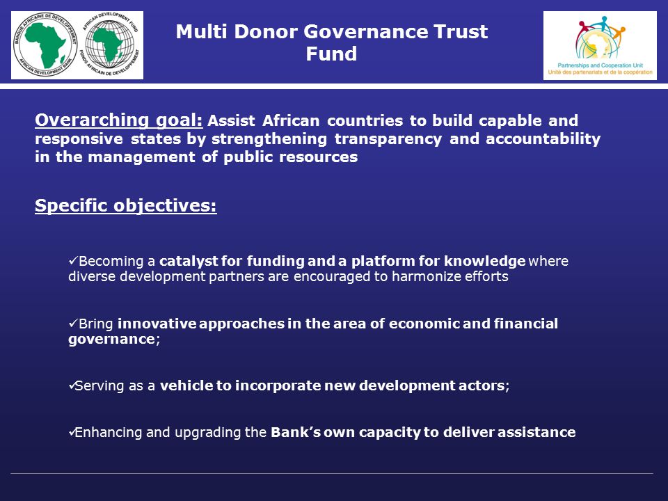 Multi Donor Governance Trust Fund Overarching goal: Assist African countries to build capable and responsive states by strengthening transparency and accountability in the management of public resources Specific objectives: Becoming a catalyst for funding and a platform for knowledge where diverse development partners are encouraged to harmonize efforts Bring innovative approaches in the area of economic and financial governance; Serving as a vehicle to incorporate new development actors; Enhancing and upgrading the Bank’s own capacity to deliver assistance