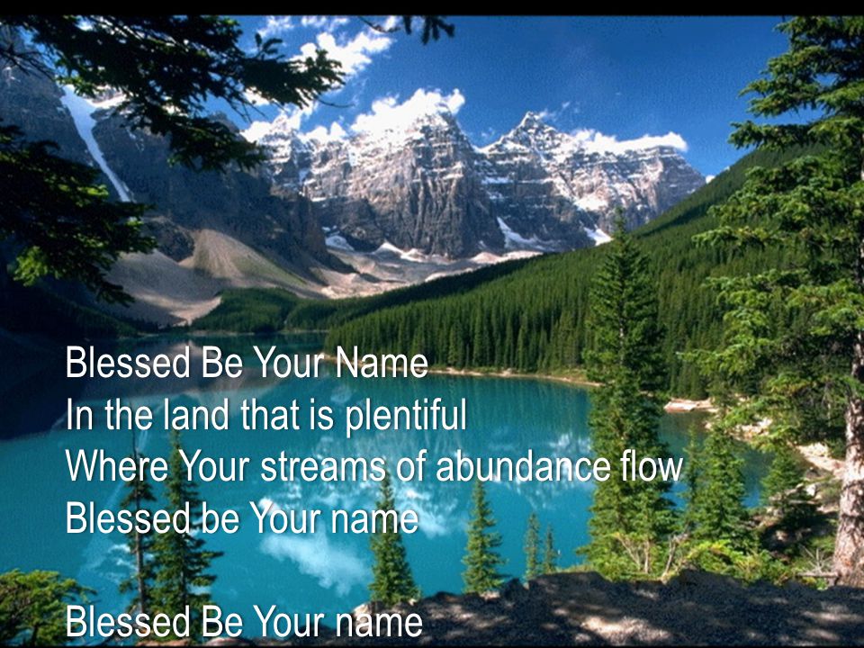 Blessed Be Your NameBlessed Be Your Name In the land that is plentifulIn the land that is plentiful Where Your streams of abundance flowWhere Your streams of abundance flow Blessed be Your nameBlessed be Your name Blessed Be Your nameBlessed Be Your name When I m found in the desert placeWhen I m found in the desert place Though I walk through the wildernessThough I walk through the wilderness Blessed Be Your nameBlessed Be Your name Every blessing You pour outEvery blessing You pour out I ll turn back to praiseI ll turn back to praise When the darkness closes in, LordWhen the darkness closes in, Lord Still I will sayStill I will say Blessed be the name of the LordBlessed be the name of the Lord Blessed be Your nameBlessed be Your name Blessed be the name of the LordBlessed be the name of the Lord Blessed be Your glorious nameBlessed be Your glorious name Blessed be Your nameBlessed be Your name When the sun s shining down on meWhen the sun s shining down on me When the world s all as it should be When the world s all as it should be Blessed be Your nameBlessed be Your name On the road marked with sufferingOn the road marked with suffering Though there s pain in the offeringThough there s pain in the offering Blessed be Your nameBlessed be Your name Every blessing You pour outEvery blessing You pour out I ll turn back to praiseI ll turn back to praise When the darkness closes in, LordWhen the darkness closes in, Lord Still I will sayStill I will say Blessed be the name of the LordBlessed be the name of the Lord Blessed be Your nameBlessed be Your name Blessed be the name of the LordBlessed be the name of the Lord Blessed be Your glorious nameBlessed be Your glorious name Blessed be the name of the LordBlessed be the name of the Lord Blessed be Your nameBlessed be Your name Blessed be the name of the LordBlessed be the name of the Lord Blessed be Your glorious nameBlessed be Your glorious name You give and take awayYou give and take away My heart will choose to sayMy heart will choose to say Lord, blessed be Your nameLord, blessed be Your name