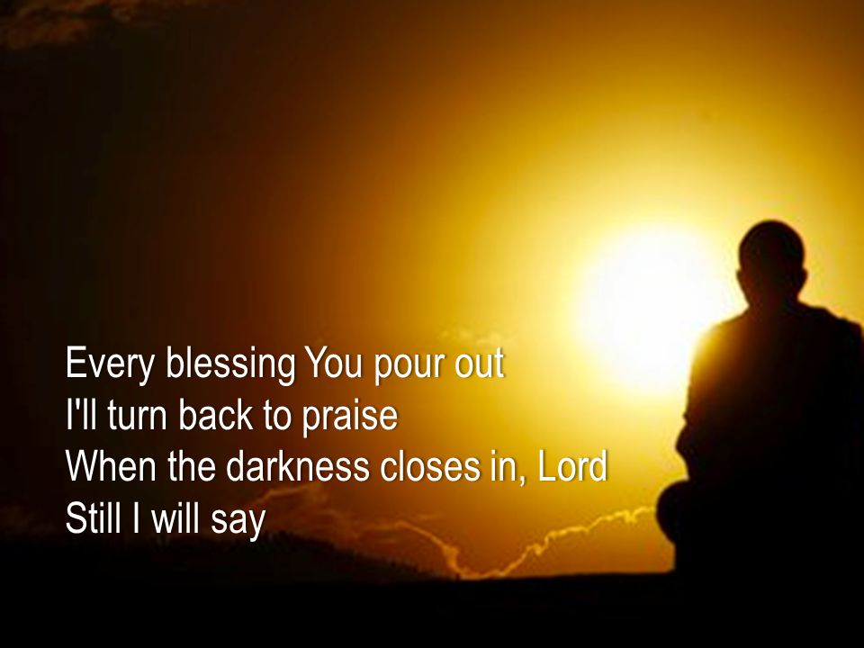 Every blessing You pour outEvery blessing You pour out I ll turn back to praiseI ll turn back to praise When the darkness closes in, LordWhen the darkness closes in, Lord Still I will sayStill I will say