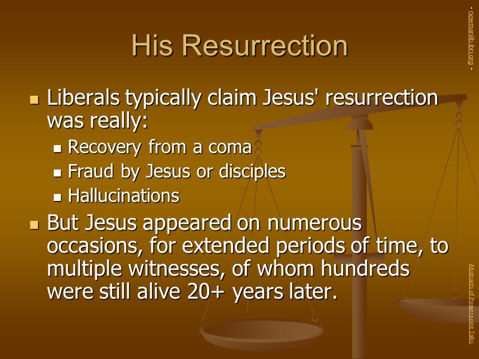 His Resurrection Liberals typically claim Jesus resurrection was really: Liberals typically claim Jesus resurrection was really: Recovery from a coma Recovery from a coma Fraud by Jesus or disciples Fraud by Jesus or disciples Hallucinations Hallucinations But Jesus appeared on numerous occasions, for extended periods of time, to multiple witnesses, of whom hundreds were still alive 20+ years later.