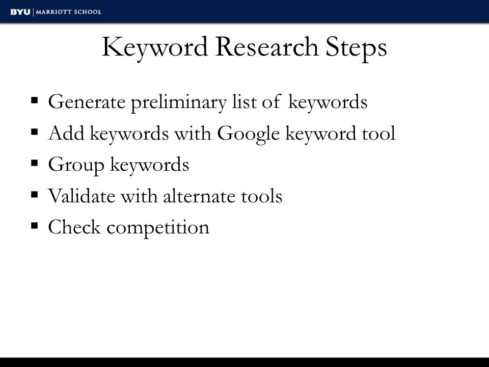 Keyword Research Steps  Generate preliminary list of keywords  Add keywords with Google keyword tool  Group keywords  Validate with alternate tools  Check competition