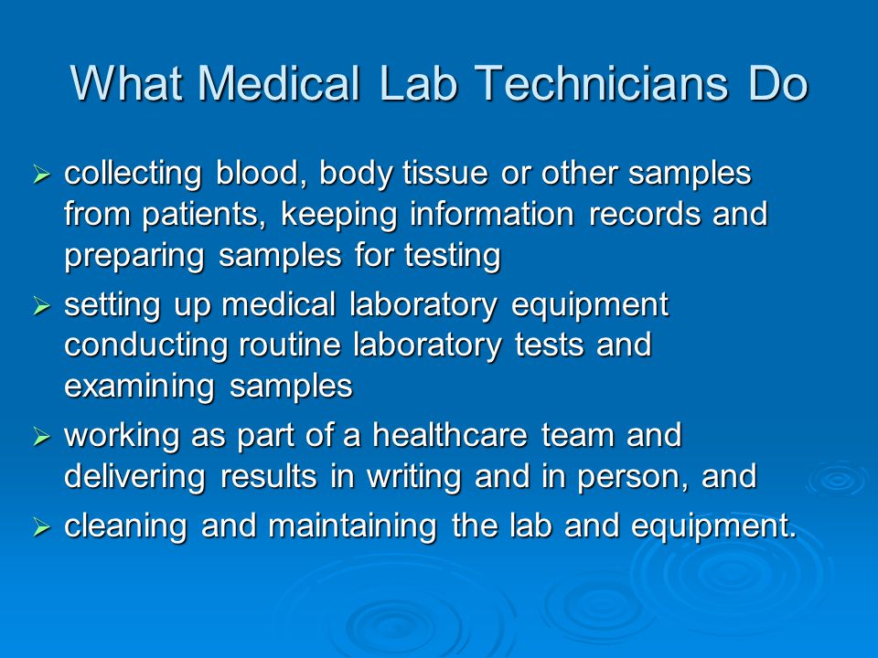 What Medical Lab Technicians Do  collecting blood, body tissue or other samples from patients, keeping information records and preparing samples for testing  setting up medical laboratory equipment conducting routine laboratory tests and examining samples  working as part of a healthcare team and delivering results in writing and in person, and  cleaning and maintaining the lab and equipment.