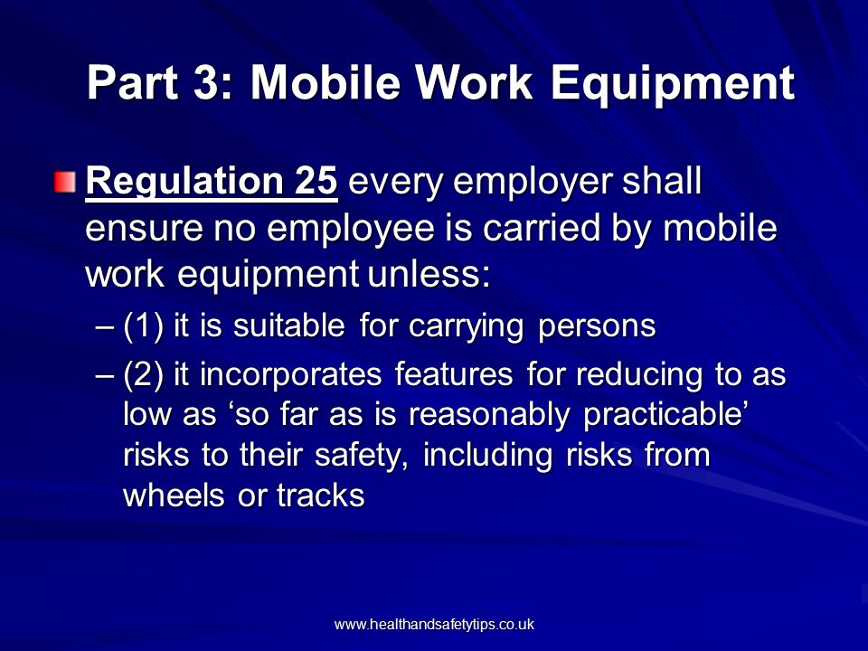 Part 3: Mobile Work Equipment Part 3: Mobile Work Equipment Regulation 25 every employer shall ensure no employee is carried by mobile work equipment unless: –(1) it is suitable for carrying persons –(2) it incorporates features for reducing to as low as ‘so far as is reasonably practicable’ risks to their safety, including risks from wheels or tracks