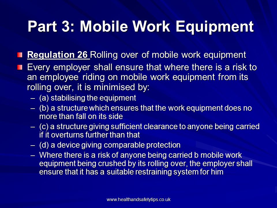 Part 3: Mobile Work Equipment Part 3: Mobile Work Equipment Regulation 26 Rolling over of mobile work equipment Every employer shall ensure that where there is a risk to an employee riding on mobile work equipment from its rolling over, it is minimised by: –(a) stabilising the equipment –(b) a structure which ensures that the work equipment does no more than fall on its side –(c) a structure giving sufficient clearance to anyone being carried if it overturns further than that –(d) a device giving comparable protection –Where there is a risk of anyone being carried b mobile work equipment being crushed by its rolling over, the employer shall ensure that it has a suitable restraining system for him