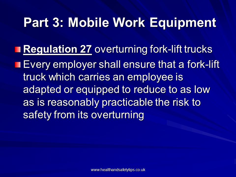 Part 3: Mobile Work Equipment Part 3: Mobile Work Equipment Regulation 27 overturning fork-lift trucks Every employer shall ensure that a fork-lift truck which carries an employee is adapted or equipped to reduce to as low as is reasonably practicable the risk to safety from its overturning