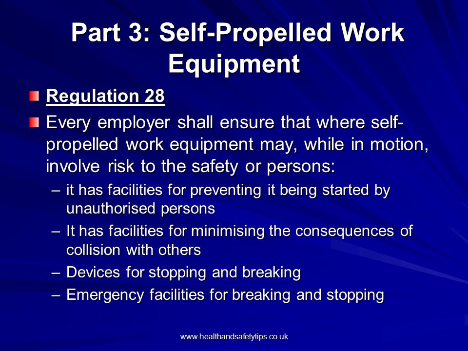 Part 3: Self-Propelled Work Equipment Part 3: Self-Propelled Work Equipment Regulation 28 Every employer shall ensure that where self- propelled work equipment may, while in motion, involve risk to the safety or persons: –it has facilities for preventing it being started by unauthorised persons –It has facilities for minimising the consequences of collision with others –Devices for stopping and breaking –Emergency facilities for breaking and stopping