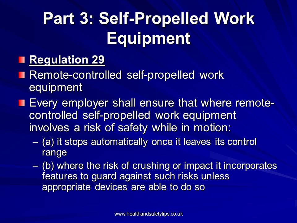 Part 3: Self-Propelled Work Equipment Regulation 29 Remote-controlled self-propelled work equipment Every employer shall ensure that where remote- controlled self-propelled work equipment involves a risk of safety while in motion: –(a) it stops automatically once it leaves its control range –(b) where the risk of crushing or impact it incorporates features to guard against such risks unless appropriate devices are able to do so
