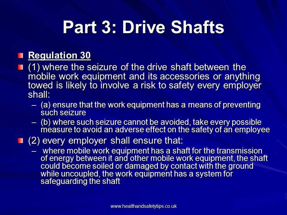 Part 3: Drive Shafts Regulation 30 (1) where the seizure of the drive shaft between the mobile work equipment and its accessories or anything towed is likely to involve a risk to safety every employer shall: –(a) ensure that the work equipment has a means of preventing such seizure –(b) where such seizure cannot be avoided, take every possible measure to avoid an adverse effect on the safety of an employee (2) every employer shall ensure that: – where mobile work equipment has a shaft for the transmission of energy between it and other mobile work equipment, the shaft could become soiled or damaged by contact with the ground while uncoupled, the work equipment has a system for safeguarding the shaft