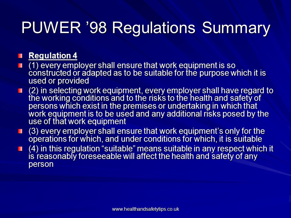 PUWER ’98 Regulations Summary Regulation 4 (1) every employer shall ensure that work equipment is so constructed or adapted as to be suitable for the purpose which it is used or provided (2) in selecting work equipment, every employer shall have regard to the working conditions and to the risks to the health and safety of persons which exist in the premises or undertaking in which that work equipment is to be used and any additional risks posed by the use of that work equipment (3) every employer shall ensure that work equipment’s only for the operations for which, and under conditions for which, it is suitable (4) in this regulation suitable means suitable in any respect which it is reasonably foreseeable will affect the health and safety of any person