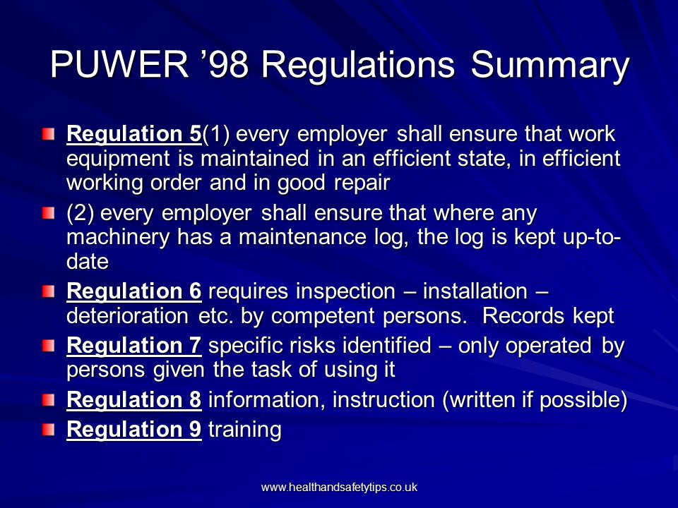 PUWER ’98 Regulations Summary Regulation 5(1) every employer shall ensure that work equipment is maintained in an efficient state, in efficient working order and in good repair (2) every employer shall ensure that where any machinery has a maintenance log, the log is kept up-to- date Regulation 6 requires inspection – installation – deterioration etc.