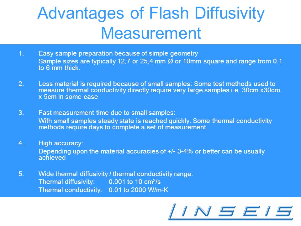 Advantages of Flash Diffusivity Measurement 1.Easy sample preparation because of simple geometry Sample sizes are typically 12,7 or 25,4 mm Ø or 10mm square and range from 0.1 to 6 mm thick.