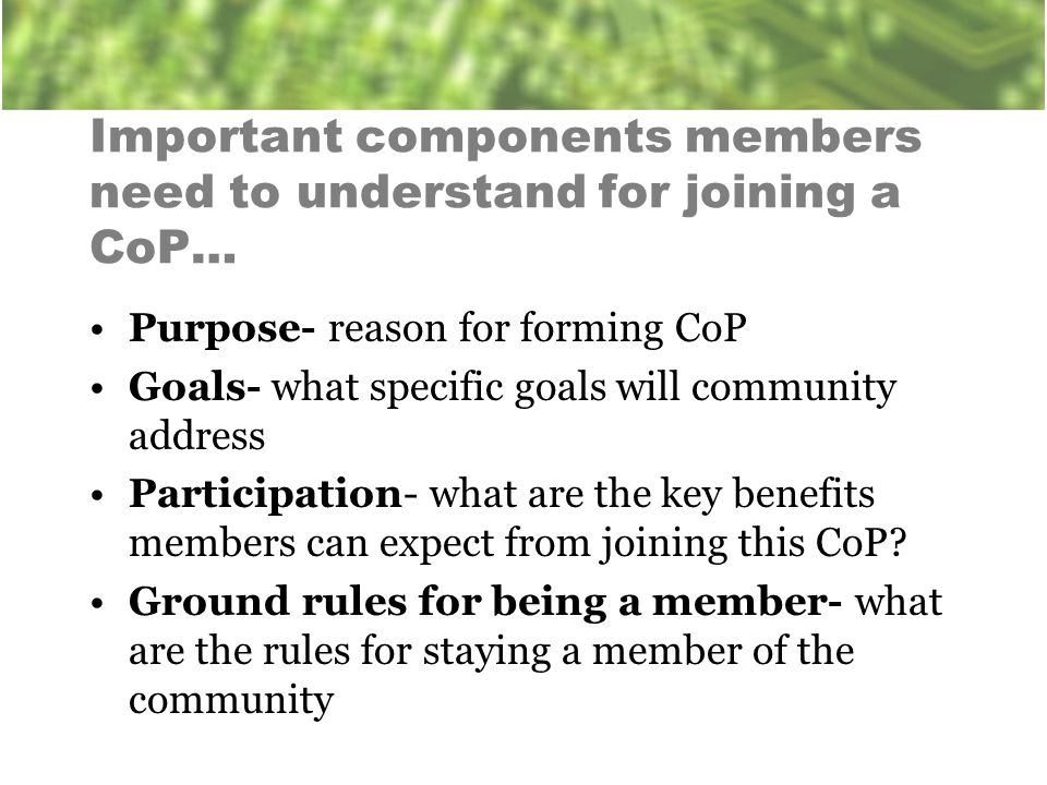 Important components members need to understand for joining a CoP… Purpose- reason for forming CoP Goals- what specific goals will community address Participation- what are the key benefits members can expect from joining this CoP.