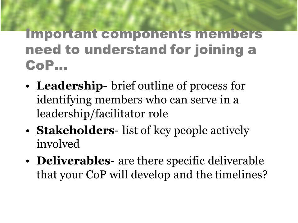 Important components members need to understand for joining a CoP… Leadership- brief outline of process for identifying members who can serve in a leadership/facilitator role Stakeholders- list of key people actively involved Deliverables- are there specific deliverable that your CoP will develop and the timelines