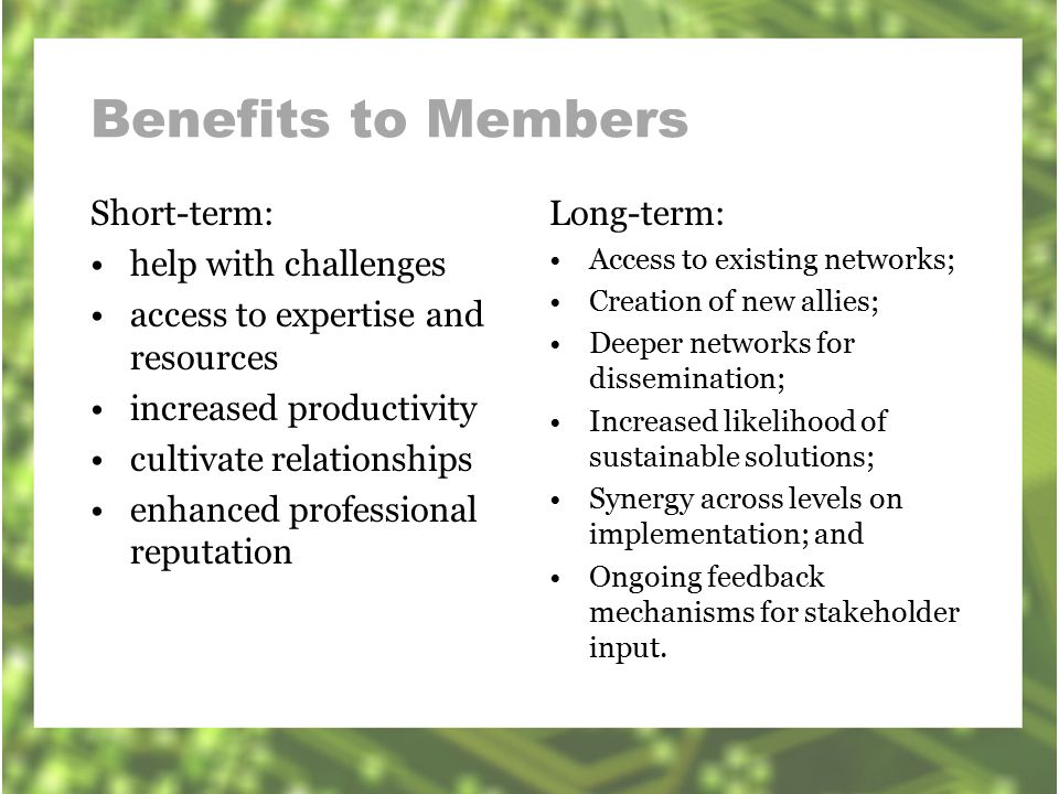 Benefits to Members Short-term: help with challenges access to expertise and resources increased productivity cultivate relationships enhanced professional reputation Long-term: Access to existing networks; Creation of new allies; Deeper networks for dissemination; Increased likelihood of sustainable solutions; Synergy across levels on implementation; and Ongoing feedback mechanisms for stakeholder input.