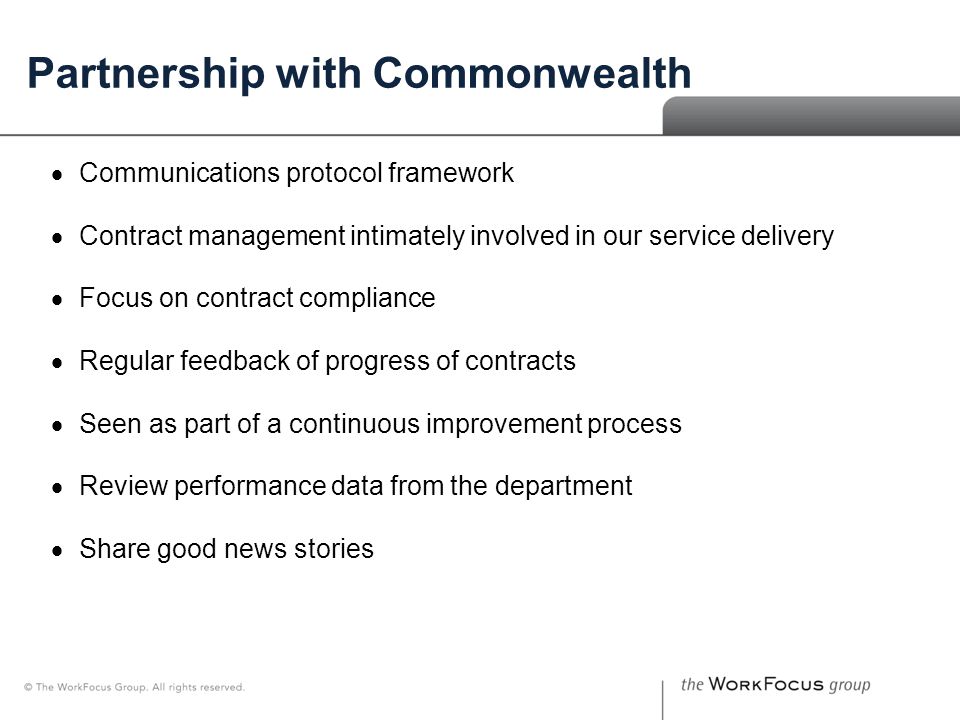 The Board – Who We Are Partnership with Commonwealth  Communications protocol framework  Contract management intimately involved in our service delivery  Focus on contract compliance  Regular feedback of progress of contracts  Seen as part of a continuous improvement process  Review performance data from the department  Share good news stories
