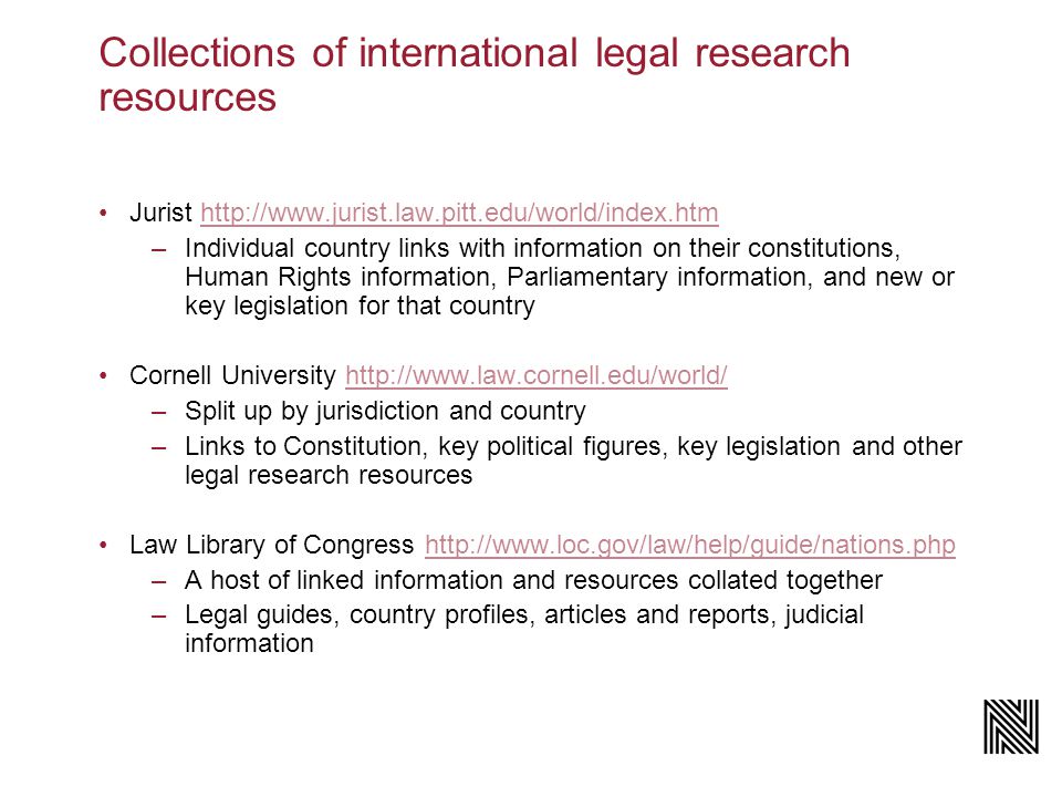 Jurist   –Individual country links with information on their constitutions, Human Rights information, Parliamentary information, and new or key legislation for that country Cornell University   –Split up by jurisdiction and country –Links to Constitution, key political figures, key legislation and other legal research resources Law Library of Congress   –A host of linked information and resources collated together –Legal guides, country profiles, articles and reports, judicial information