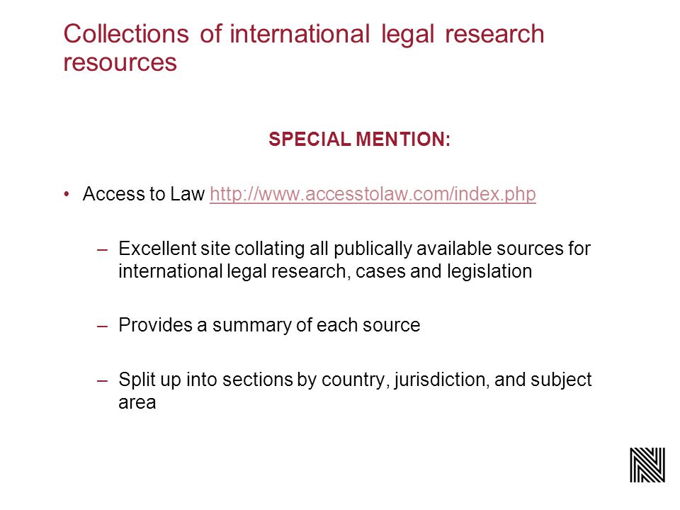 Collections of international legal research resources SPECIAL MENTION: Access to Law   –Excellent site collating all publically available sources for international legal research, cases and legislation –Provides a summary of each source –Split up into sections by country, jurisdiction, and subject area