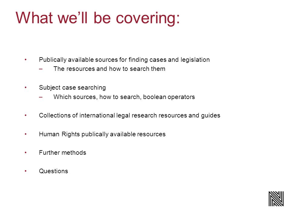 What we’ll be covering: Publically available sources for finding cases and legislation –The resources and how to search them Subject case searching –Which sources, how to search, boolean operators Collections of international legal research resources and guides Human Rights publically available resources Further methods Questions