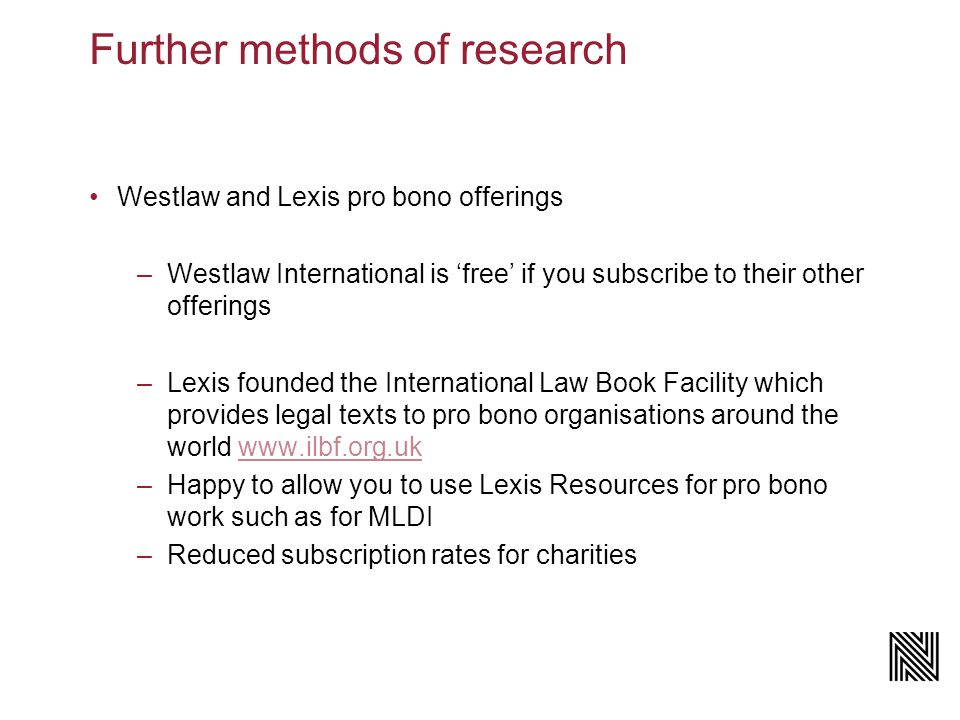 Further methods of research Westlaw and Lexis pro bono offerings –Westlaw International is ‘free’ if you subscribe to their other offerings –Lexis founded the International Law Book Facility which provides legal texts to pro bono organisations around the world   –Happy to allow you to use Lexis Resources for pro bono work such as for MLDI –Reduced subscription rates for charities
