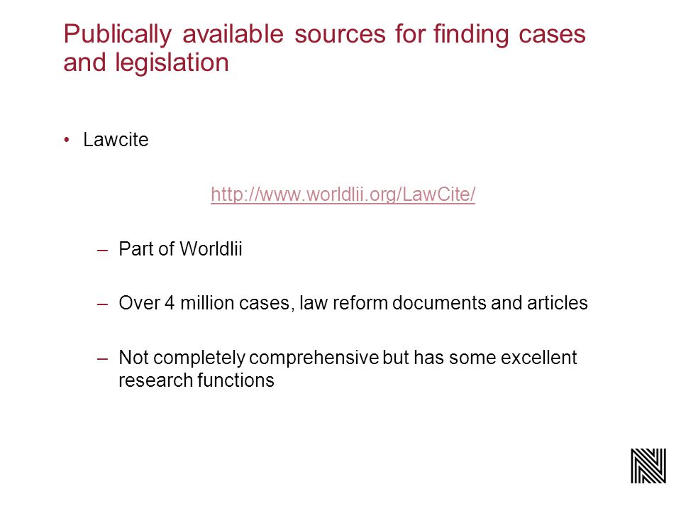 Publically available sources for finding cases and legislation Lawcite   –Part of Worldlii –Over 4 million cases, law reform documents and articles –Not completely comprehensive but has some excellent research functions