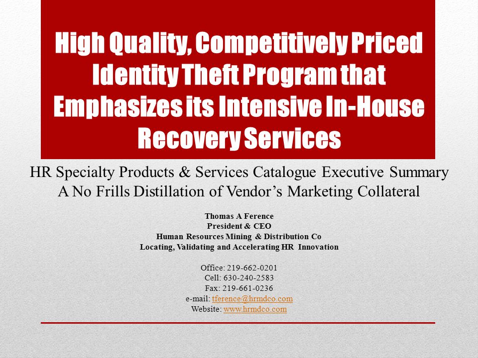 High Quality, Competitively Priced Identity Theft Program that Emphasizes its Intensive In-House Recovery Services HR Specialty Products & Services Catalogue Executive Summary A No Frills Distillation of Vendor’s Marketing Collateral Thomas A Ference President & CEO Human Resources Mining & Distribution Co Locating, Validating and Accelerating HR Innovation Office: Cell: Fax: Website: