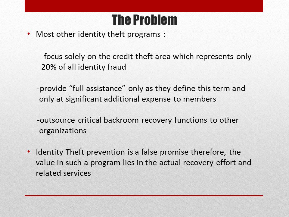 The Problem Most other identity theft programs : -focus solely on the credit theft area which represents only 20% of all identity fraud -provide full assistance only as they define this term and only at significant additional expense to members -outsource critical backroom recovery functions to other organizations Identity Theft prevention is a false promise therefore, the value in such a program lies in the actual recovery effort and related services