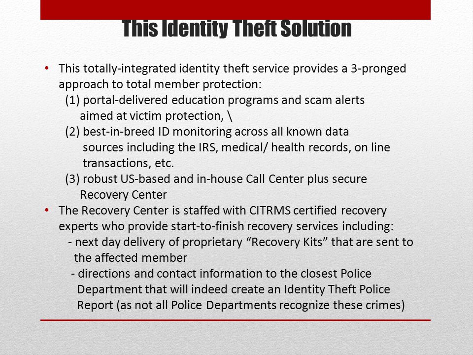 This Identity Theft Solution This totally-integrated identity theft service provides a 3-pronged approach to total member protection: (1) portal-delivered education programs and scam alerts aimed at victim protection, \ (2) best-in-breed ID monitoring across all known data sources including the IRS, medical/ health records, on line transactions, etc.