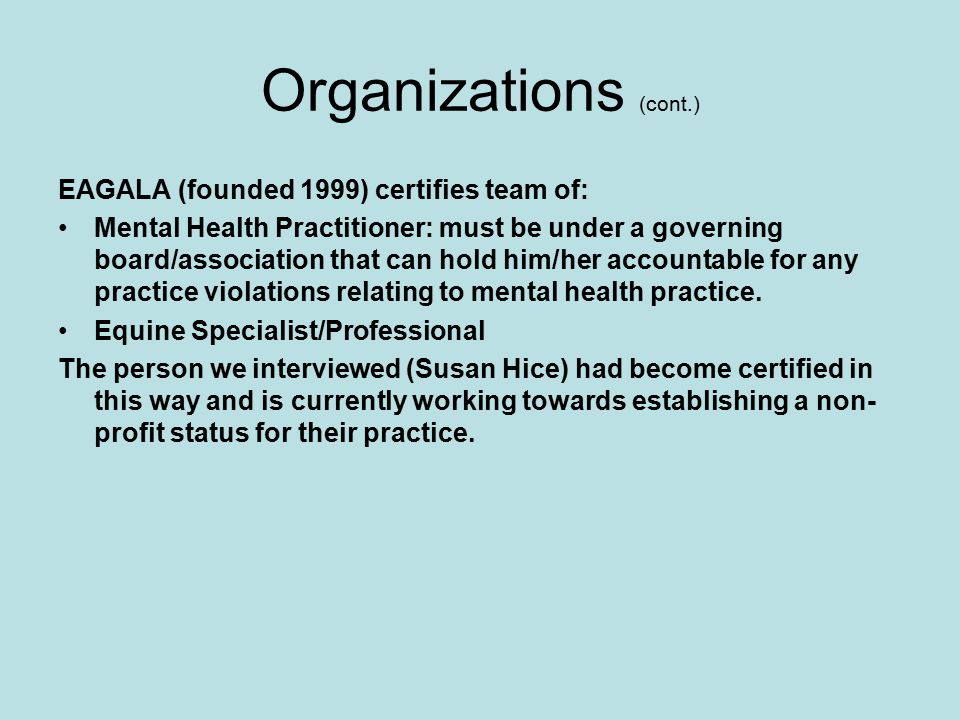 Organizations (cont.) EAGALA (founded 1999) certifies team of: Mental Health Practitioner: must be under a governing board/association that can hold him/her accountable for any practice violations relating to mental health practice.
