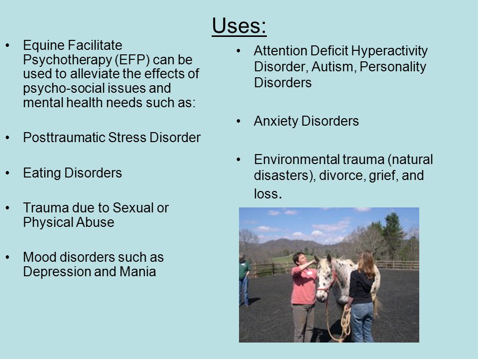 Uses: Equine Facilitate Psychotherapy (EFP) can be used to alleviate the effects of psycho-social issues and mental health needs such as: Posttraumatic Stress Disorder Eating Disorders Trauma due to Sexual or Physical Abuse Mood disorders such as Depression and Mania Attention Deficit Hyperactivity Disorder, Autism, Personality Disorders Anxiety Disorders Environmental trauma (natural disasters), divorce, grief, and loss.