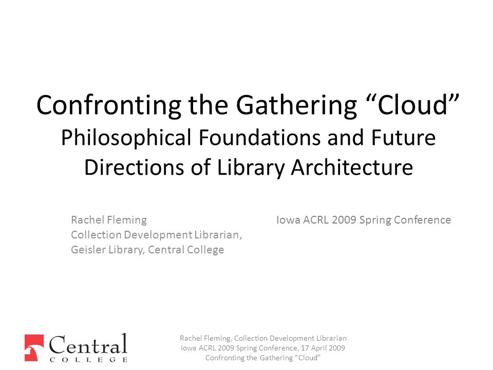 Rachel Fleming Collection Development Librarian, Geisler Library, Central College Confronting the Gathering Cloud Philosophical Foundations and Future Directions of Library Architecture Rachel Fleming, Collection Development Librarian Iowa ACRL 2009 Spring Conference, 17 April 2009 Confronting the Gathering Cloud Iowa ACRL 2009 Spring Conference