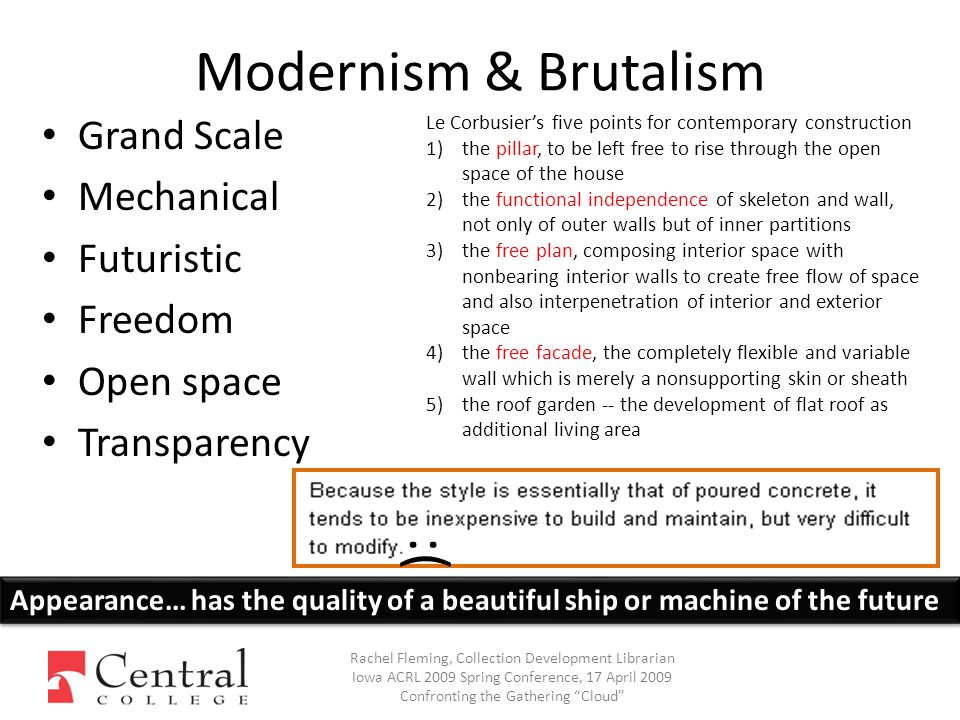 Modernism & Brutalism Grand Scale Mechanical Futuristic Freedom Open space Transparency Rachel Fleming, Collection Development Librarian Iowa ACRL 2009 Spring Conference, 17 April 2009 Confronting the Gathering Cloud Le Corbusier’s five points for contemporary construction 1)the pillar, to be left free to rise through the open space of the house 2)the functional independence of skeleton and wall, not only of outer walls but of inner partitions 3)the free plan, composing interior space with nonbearing interior walls to create free flow of space and also interpenetration of interior and exterior space 4)the free facade, the completely flexible and variable wall which is merely a nonsupporting skin or sheath 5)the roof garden -- the development of flat roof as additional living area Appearance… has the quality of a beautiful ship or machine of the future :(