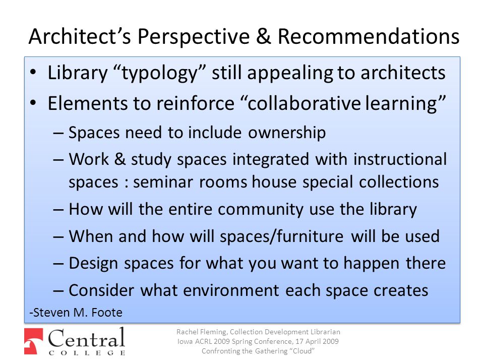 Architect’s Perspective & Recommendations Library typology still appealing to architects Elements to reinforce collaborative learning – Spaces need to include ownership – Work & study spaces integrated with instructional spaces : seminar rooms house special collections – How will the entire community use the library – When and how will spaces/furniture will be used – Design spaces for what you want to happen there – Consider what environment each space creates -Steven M.