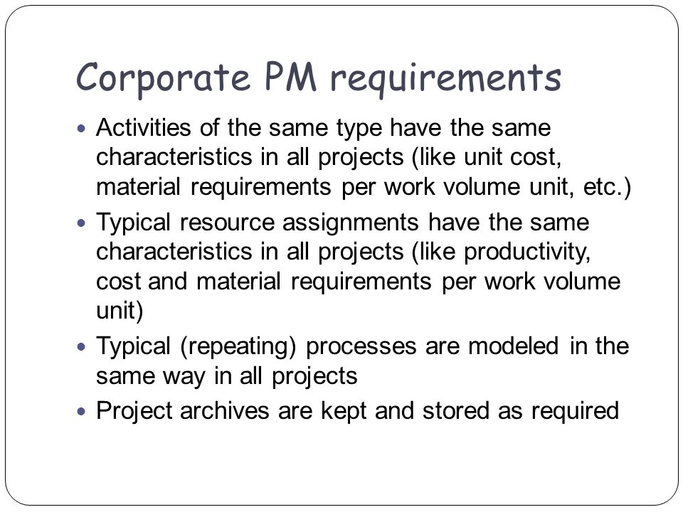 Activities of the same type have the same characteristics in all projects (like unit cost, material requirements per work volume unit, etc.) Typical resource assignments have the same characteristics in all projects (like productivity, cost and material requirements per work volume unit) Typical (repeating) processes are modeled in the same way in all projects Project archives are kept and stored as required Corporate PM requirements