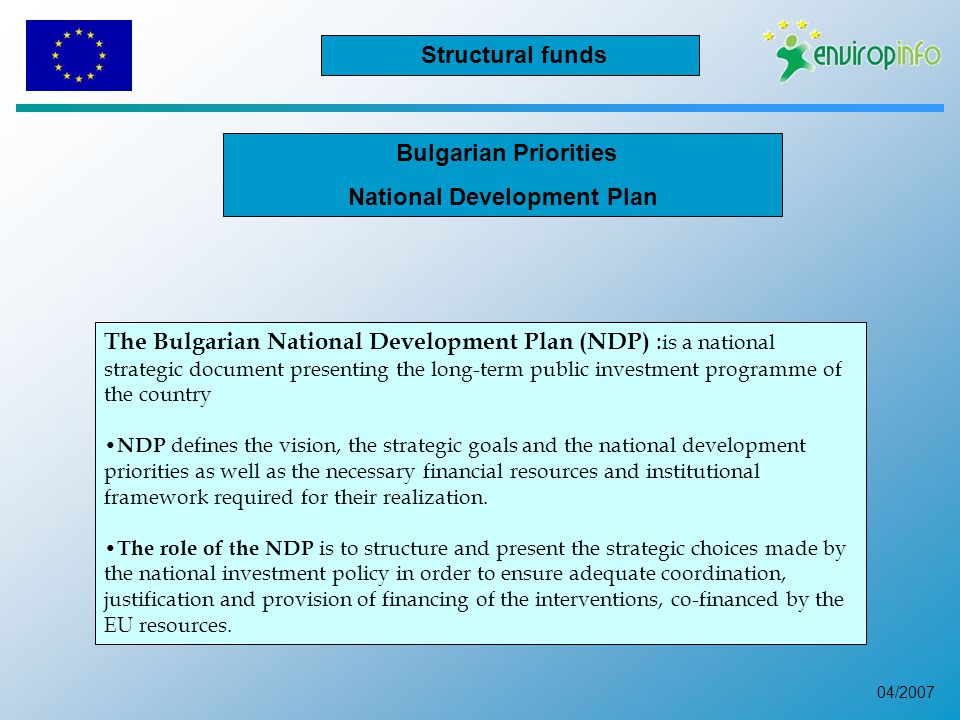 04/2007 Bulgarian Priorities National Development Plan The Bulgarian National Development Plan (NDP) : is a national strategic document presenting the long-term public investment programme of the country NDP defines the vision, the strategic goals and the national development priorities as well as the necessary financial resources and institutional framework required for their realization.