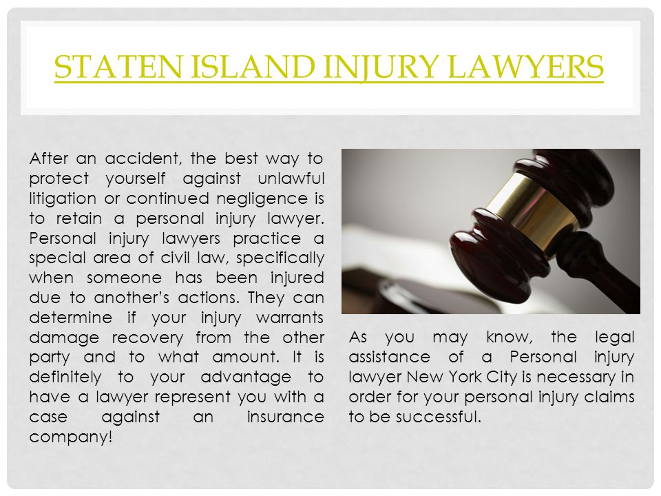 STATEN ISLAND INJURY LAWYERS After an accident, the best way to protect yourself against unlawful litigation or continued negligence is to retain a personal injury lawyer.
