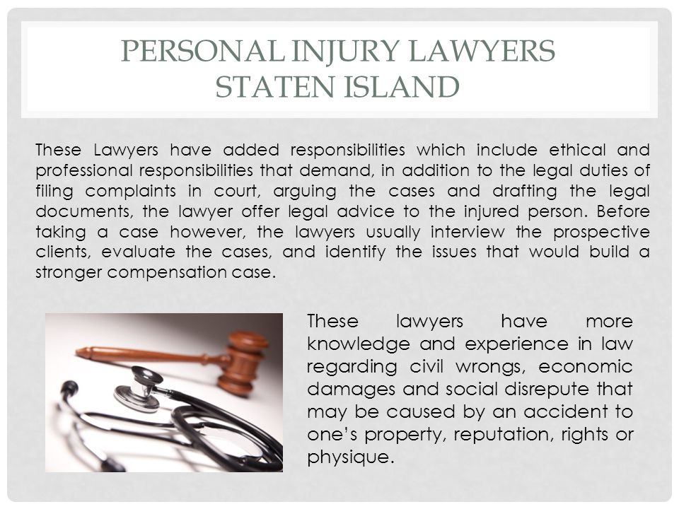 PERSONAL INJURY LAWYERS STATEN ISLAND These Lawyers have added responsibilities which include ethical and professional responsibilities that demand, in addition to the legal duties of filing complaints in court, arguing the cases and drafting the legal documents, the lawyer offer legal advice to the injured person.