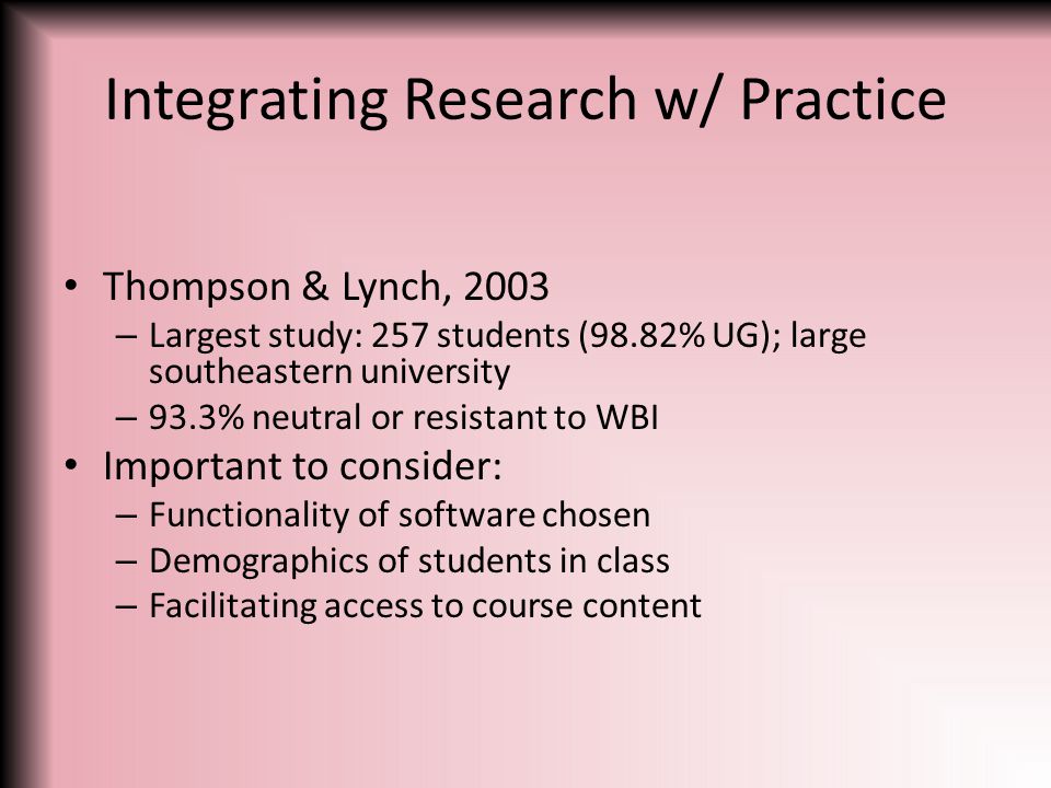 Integrating Research w/ Practice Thompson & Lynch, 2003 – Largest study: 257 students (98.82% UG); large southeastern university – 93.3% neutral or resistant to WBI Important to consider: – Functionality of software chosen – Demographics of students in class – Facilitating access to course content