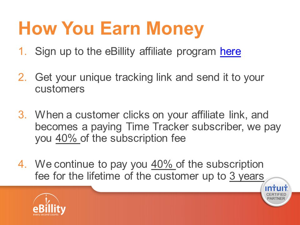 How You Earn Money 1.Sign up to the eBillity affiliate program herehere 2.Get your unique tracking link and send it to your customers 3.When a customer clicks on your affiliate link, and becomes a paying Time Tracker subscriber, we pay you 40% of the subscription fee 4.We continue to pay you 40% of the subscription fee for the lifetime of the customer up to 3 years