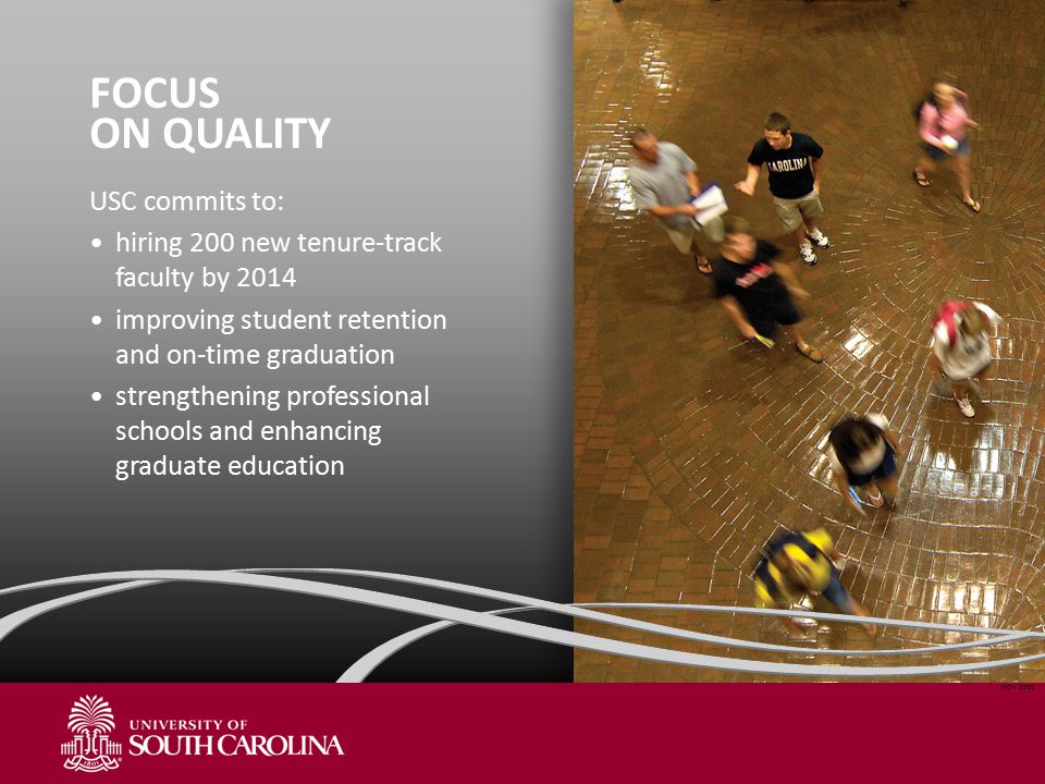 FOCUS ON QUALITY USC commits to: hiring 200 new tenure-track faculty by 2014 improving student retention and on-time graduation strengthening professional schools and enhancing graduate education NOV 2011
