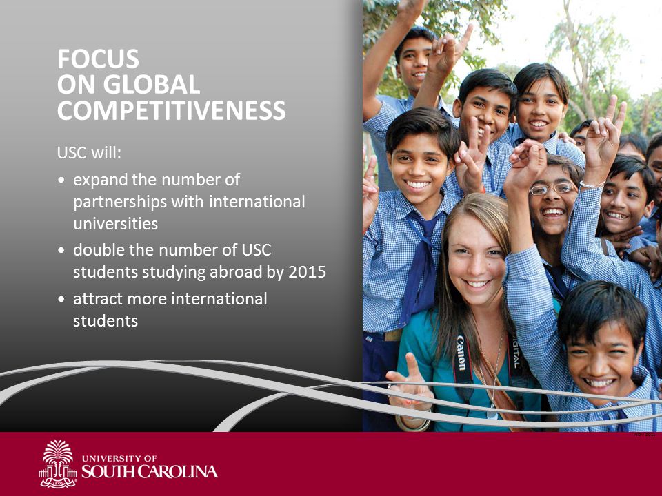 FOCUS ON GLOBAL COMPETITIVENESS USC will: expand the number of partnerships with international universities double the number of USC students studying abroad by 2015 attract more international students NOV 2011