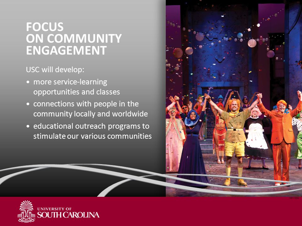 FOCUS ON COMMUNITY ENGAGEMENT USC will develop: more service-learning opportunities and classes connections with people in the community locally and worldwide educational outreach programs to stimulate our various communities NOV 2011