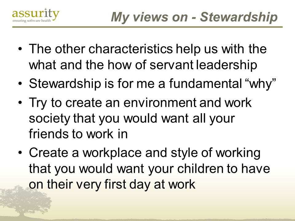 My views on - Stewardship The other characteristics help us with the what and the how of servant leadership Stewardship is for me a fundamental why Try to create an environment and work society that you would want all your friends to work in Create a workplace and style of working that you would want your children to have on their very first day at work